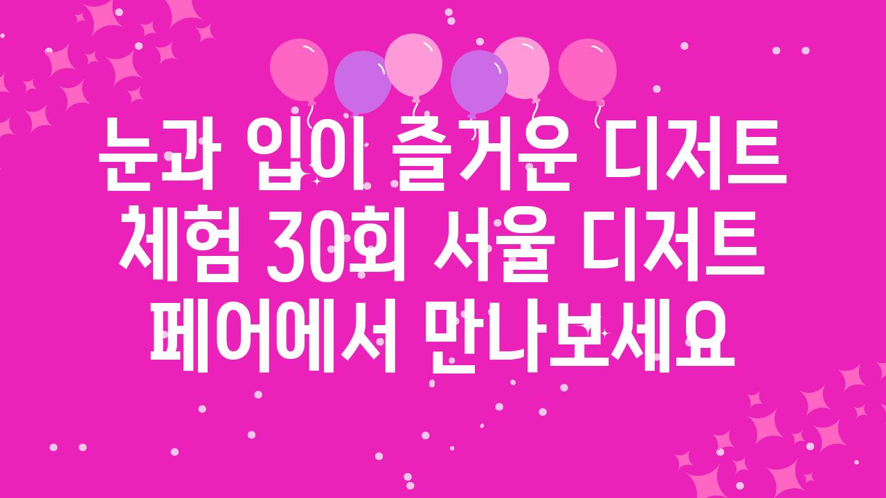 눈과 입이 즐거운 디저트 체험 30회 서울 디저트 페어에서 만나보세요