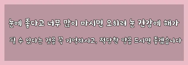  눈에 좋다고 너무 많이 마시면 오히려 눈 건강에 해가 될 수 있다는 것을 꼭 기억하시고, 적당한 양을 드시면 좋겠습니다