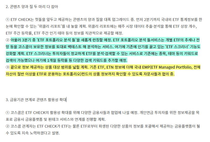 ① ETF CHECK는 첫돌을 앞두고 제공하는 콘텐츠의 양과 질을 대폭 업그레이드 중. 먼저 2분기까지 국내외 ETF 통계정보를 한눈에 확인할 수 있는 &lsquo;위클리 리포트&rsquo;를 내 놓을 계획. 위클리 리포트에는 매주 시장 데이터 추출&middot;분석을 통해 ETF 상장 개수&#44; ETF 주간 등락률&#44; ETF 주간 인기 테마 등의 정보를 직관적으로 제공할 예정.
② 아울러 3분기 중 &lsquo;ETF 포트폴리오 분석 툴&rsquo;을 새롭게 런칭할 예정. ETF 포트폴리오 분석 툴서비스는 개별 ETF의 추세나 전망 등을 코스콤이 보유한 정보를 토대로 백테스트 해 분석하는 서비스. 여기에 기존에 인기를 끌고 있는 &lsquo;ETF 스크리너&rsquo; 기능도 강화할 계획. ETF 스크리너는 투자자들이 정교하게 ETF를 분석&middot;검색할 수 있는 서비스로 기존에는 종목&#44; 테마 등의 키워드로 검색이 가능했으나 여기에 1개월 등락률 등 다양한 검색 키워드를 추가할 예정.
③ 끝으로 정보 제공하는 상품 대상 범위를 넓힐 계획. 기존 ETF&#44; ETN 정보에 더해 국내 EMP(ETF Managed Portfolio&#44; 전체 자산의 절반 이상을 ETF로 운용하는 포트폴리오)펀드의 상품 정보까지 확인할 수 있도록 자문사들과 협의 중.