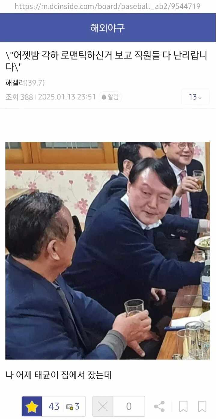 https://m.dcinside.com/board/baseball_ab2/9544719
해외야구
\&quot;어젯밤 각하 로맨틱하신거 보고 직원들 다 난리랍니 다\&quot;
해갤러(39.7)
조회 388 2025.01.13 23:51
알림
13
나 어제 태균이 집에서 잤는데