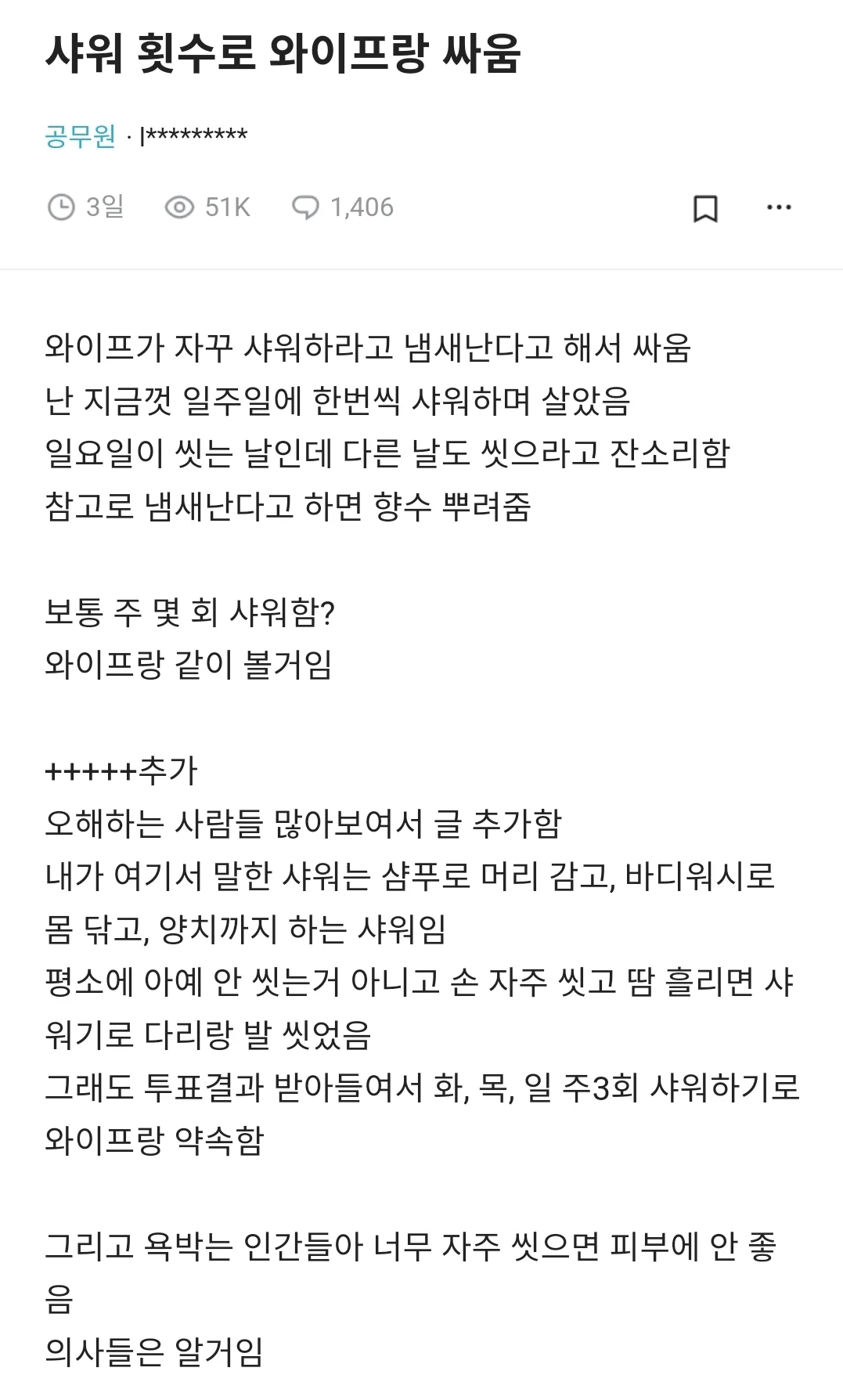 샤워 횟수로 와이프랑 싸움
공무원·*********
3일
51K
1,406
口
와이프가 자꾸 샤워하라고 냄새난다고 해서 싸움 난 지금껏 일주일에 한번씩 샤워하며 살았음 일요일이 씻는 날인데 다른 날도 씻으라고 잔소리함 참고로 냄새난다고 하면 향수 뿌려줌
보통 주 몇 회 샤워함? 와이프랑 같이 볼거임
오해하는 사람들 많아보여서 글 추가함 내가 여기서 말한 샤워는 샴푸로 머리 감고, 바디워시로 몸 닦고, 양치까지 하는 샤워임 평소에 아예 안 씻는거 아니고 손 자주 씻고 땀 흘리면 샤 워기로 다리랑 발 씻었음
그래도 투표결과 받아들여서 화, 목, 일 주3회 샤워하기로 와이프랑 약속함
그리고 욕박는 인간들아 너무 자주 씻으면 피부에 안 좋음
의사들은 알거임