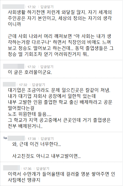 사회생활 하기전엔 저런게 와닿질 않지. 자기 세계의 주인공은 자기 본인이고, 세상의 정의는 자기의 생각 이니까
근데 사회 나와서 머리 깨져보면 &quot;아 사회는 내가 생 각하는거랑 다르구나&quot; 하면서 직장인의 비애도 느껴 보고 청승도 떨어보고 하는건데... 동덕 졸업생들은 그 청승 떨 기회조차 얻기 어려워진거지 뭐..
17:32 답글달기
이 글은 호러물이군요.
17:32 답글달기
대기업은 조금이라도 문제 일으킨곳은 칼같이 쳐냄. 내가 대기업 자회사 공장에서 일한적 있는데 내부 고발한 인원 졸업한 학교 출신 배제하라고 공문 떨어졌다는걸 노조 위원한테 들음..... 그 학교가 지역 공고중에서 큰곳인데 거기 졸업생은 전부 배제된거니..
17:38 답글달기
와, 근데 이건 너무한다...
사고친것도 아니고 내부고발이면...
17:36 답글달기
이력서 수만개가 들어올텐데 걸러줄 명분 쌓아주면 인 사팀에선 땡큐지