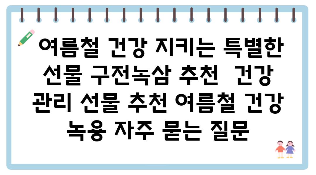  여름철 건강 지키는 특별한 선물 구전녹삼 추천  건강 관리 선물 추천 여름철 건강 녹용 자주 묻는 질문