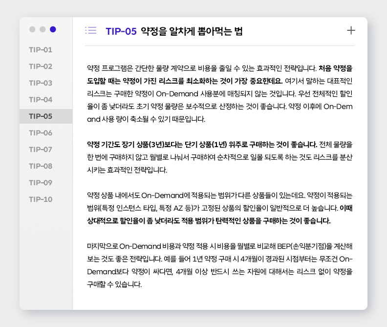 TIP-05 약정을 알차게 뽑아먹는 법
약정 프로그램은 간단한 물량 계약으로 비용을 줄일 수 있는 효과적인 전략입니다. 처음 약정을 도입할 때는 약정이 가진 리스크를 최소화하는 것이 가장 중요한데요. 여기서 말하는 대표적인 리스크는 구매한 약정이 On-Demand 사용분에 매칭되지 않는 것입니다. 우선 전체적인 할인율이 좀 낮더라도 초기 약정 물량은 보수적으로 산정하는 것이 좋습니다. 약정 이후에 On-Demand 사용량이 축소될 수 있기 때문입니다. 

약정 기간도 장기 상품(3년)보다는 단기 상품(1년) 위주로 구매하는 것이 좋습니다. 전체 물량을 한 번에 구매하지 않고 월별로 나눠서 구매하여 순차적으로 일몰 되도록 하는 것도 리스크를 분산시키는 효과적인 전략입니다. 

약정 상품 내에서도 On-Demand에 적용되는 범위가 다른 상품들이 있는데요. 약정이 적용되는 범위(특정 인스턴스 타입, 특정 AZ 등)가 고정된 상품의 할인율이 일반적으로 더 높습니다. 이때 상대적으로 할인율이 좀 낮더라도 적용 범위가 탄력적인 상품을 구매하는 것이 좋습니다. 

마지막으로 On-Demand 비용과 약정 적용 시 비용을 월별로 비교하여 BEP(손익분기점)을 계산해 보는 것도 좋은 전략입니다. 예를 들어 1년 약정 구매 시 4개월이 경과된 시점부터는 무조건 On-Demand보다 약정이 싸다면, 4개월 이상 반드시 쓰는 자원에 대해서는 리스크 없이 약정을 구매할 수 있습니다.