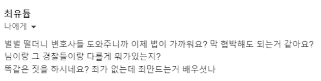 최유튬
나에게
벌벌 떨더니 변호사들 도와주니까 이제 법이 가까워요? 막 협박해도 되는거 같아요?
님이랑 그 경찰들이랑 다를게 뭐가있는지?
똑같은 짓을 하시네요? 죄가 없는데 죄만드는거 배우셧나
