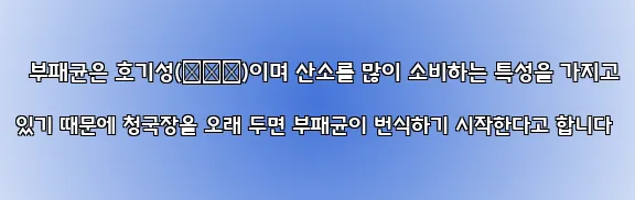  부패균은 호기성(好氣性)이며 산소를 많이 소비하는 특성을 가지고 있기 때문에 청국장을 오래 두면 부패균이 번식하기 시작한다고 합니다