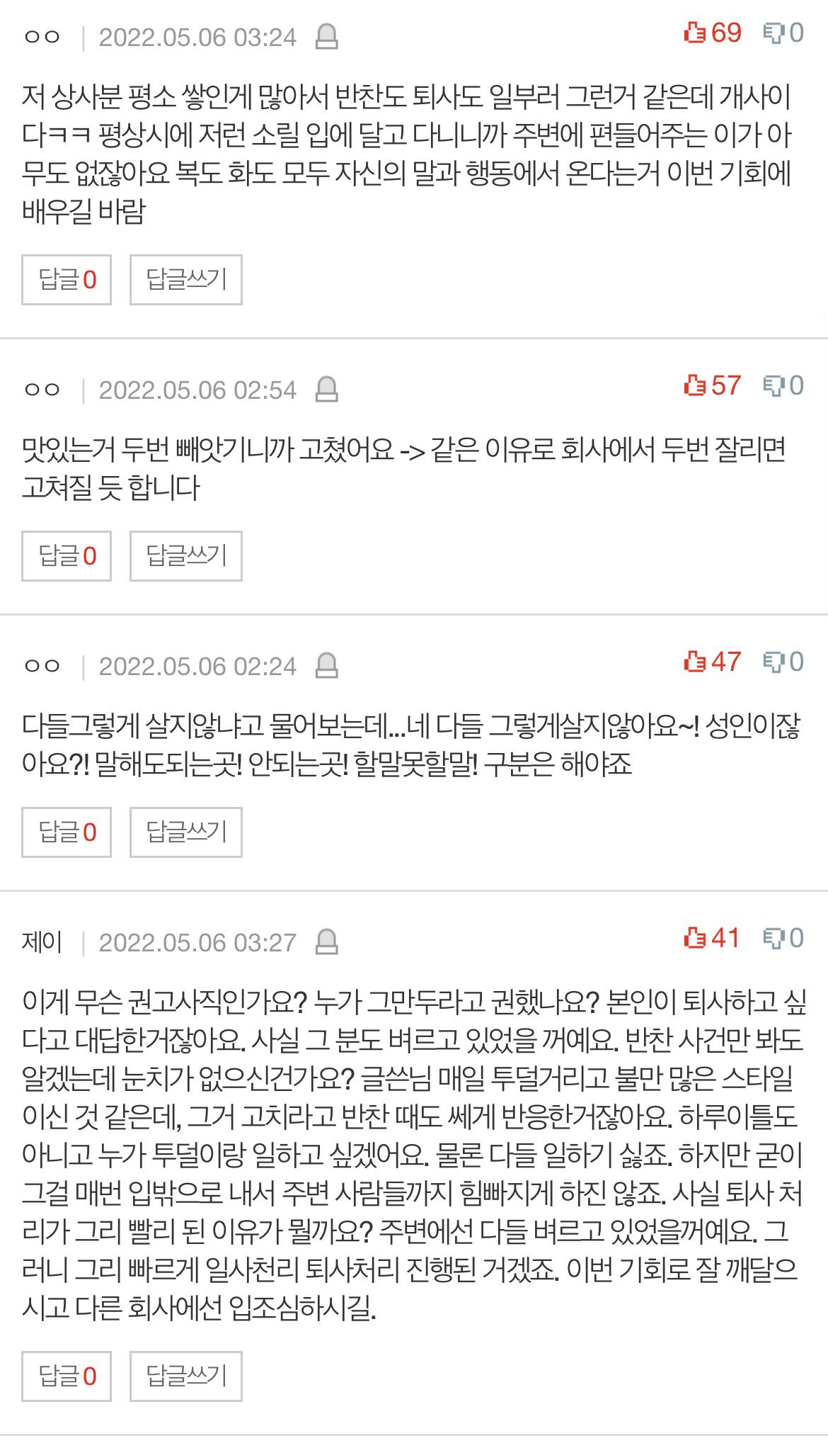 저 상사분 평소 쌓인게 많아서 반찬도 퇴사도 일부러 그런거 같은데 개사이 다ㅋㅋ 평상시에 저런 소릴 입에 달고 다니니까 주변에 편들어주는 이가 아 무도 없잖아요 복도 화도 모두 자신의 말과 행동에서 온다는거 이번 기회에 배우길 바람
답글 0
답글쓰기
ㅇㅇ
2022.05.06 02:54
570
맛있는거 두번 빼앗기니까 고쳤어요 -&gt; 같은 이유로 회사에서 두번 잘리면 고쳐질 듯 합니다
답글 0
답글쓰기
ㅇㅇ
2022.05.06 02:24
470
다들그렇게 살지않냐고 물어보는데...네 다들 그렇게살지않아요~! 성인이잖 아요?! 말해도되는곳! 안되는곳! 할말못할말! 구분은 해야죠
답글 0
답글쓰기
제이 2022.05.06 03:27
410
이게 무슨 권고사직인가요? 누가 그만두라고 권했나요? 본인이 퇴사하고 싶 다고 대답한거잖아요. 사실 그 분도 벼르고 있었을 꺼예요. 반찬 사건만 봐도 알겠는데 눈치가 없으신건가요? 글쓴님 매일 투덜거리고 불만 많은 스타일 이신 것 같은데&#44; 그거 고치라고 반찬 때도 쎄게 반응한거잖아요. 하루이틀도 아니고 누가 투덜이랑 일하고 싶겠어요. 물론 다들 일하기 싫죠. 하지만 굳이 그걸 매번 입밖으로 내서 주변 사람들까지 힘빠지게 하진 않죠. 사실 퇴사처 리가 그리 빨리 된 이유가 뭘까요? 주변에선 다들 벼르고 있었을꺼예요. 그 러니 그리 빠르게 일사천리 퇴사처리 진행된 거겠죠. 이번 기회로 잘 깨달으 시고 다른 회사에선 입조심하시길.