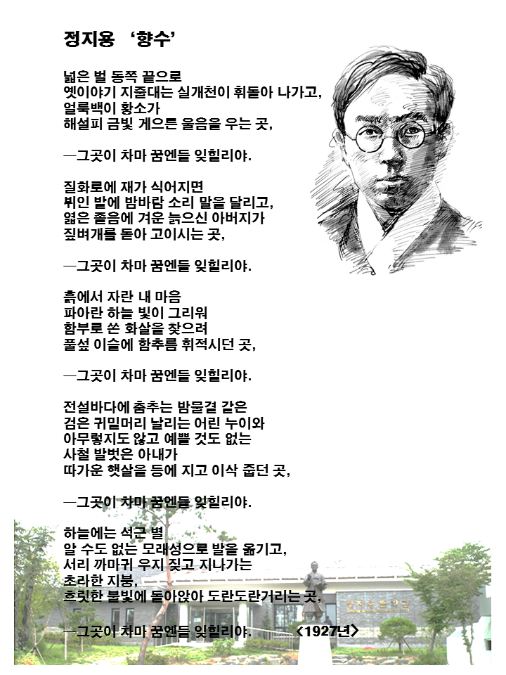 넓은 벌 동쪽 끝으로 옛이야기 지줄대는 실개천이 휘돌아 나가고&amp;#44; 얼룩백이 황소가 해설피(해질 무렵) 금빛 게으른 울음을 우는 곳&amp;#44; ​ ―그곳이 차마 꿈엔들 잊힐리야. ​ 질화로에 재가 식어지면 뷔인 밭에 밤바람 소리 말을 달리고&amp;#44; 엷은 졸음에 겨운 늙으신 아버지가 짚벼개를 돋아 고이시는 곳&amp;#44; ​ ―그곳이 차마 꿈엔들 잊힐리야. ​ 흙에서 자란 내 마음 파아란 하늘 빛이 그리워 함부로 쏜 화살을 찾으려 풀섶 이슬에 함추름 휘적시던 곳&amp;#44; ​ ―그곳이 차마 꿈엔들 잊힐리야. ​ 전설바다에 춤추는 밤물결 같은 검은 귀밑머리 날리는 어린 누이와 아무렇지도 않고 예쁠 것도 없는 사철 발벗은 아내가 따가운 햇살을 등에 지고 이삭 줍던 곳&amp;#44; ​ ―그곳이 차마 꿈엔들 잊힐리야. ​ 하늘에는 석근(여러 모양의 별들이 섞여 빛나는 모습) 별 알 수도 없는 모래성으로 발을 옮기고&amp;#44; 서리 까마귀 우지 짖고 지나가는 초라한 지붕&amp;#44; 흐릿한 불빛에 돌아앉아 도란도란 거리는 곳&amp;#44; ​ ―그곳이 차마 꿈엔들 잊힐리야.