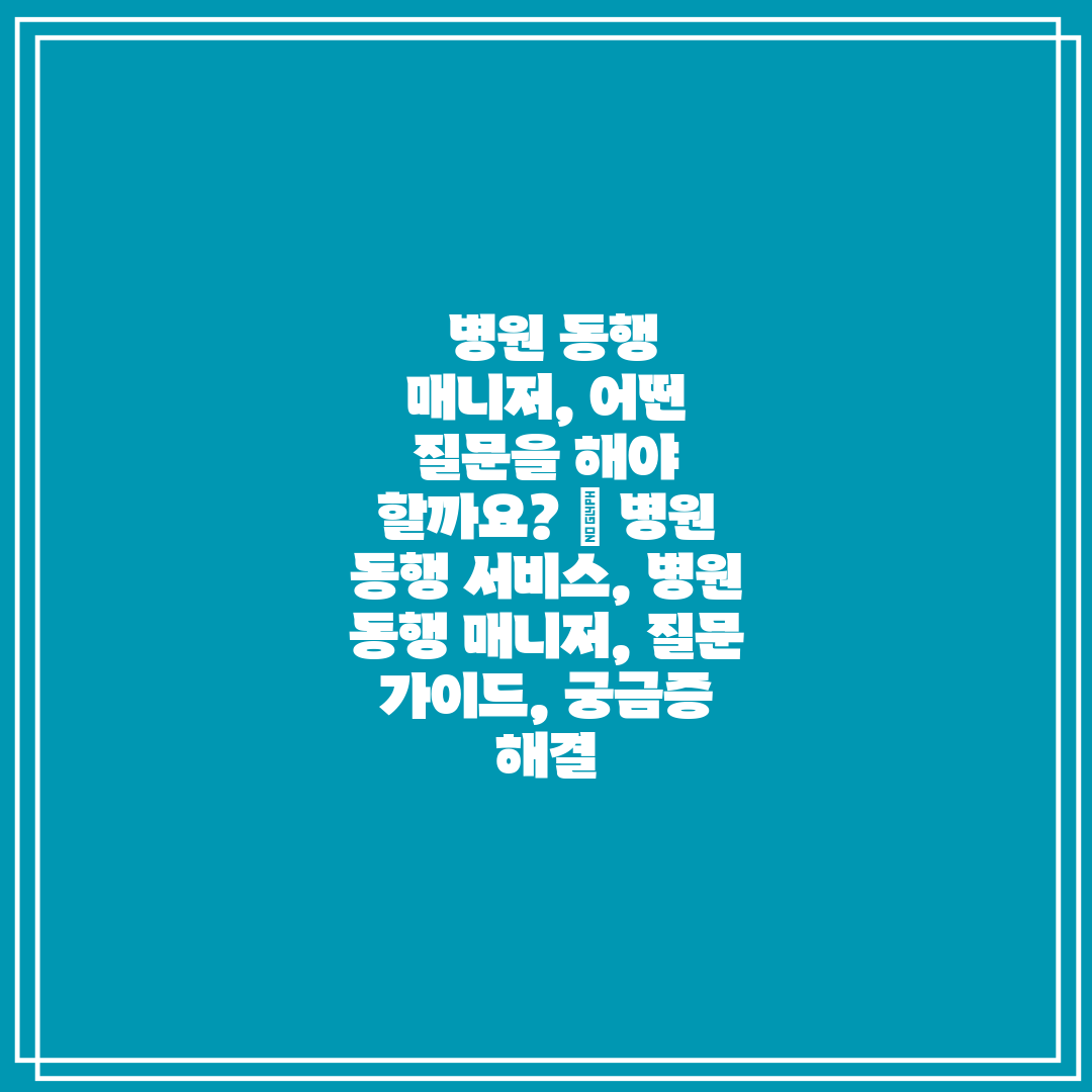  병원 동행 매니저, 어떤 질문을 해야 할까요  병원 