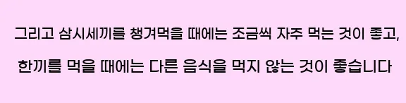  그리고 삼시세끼를 챙겨먹을 때에는 조금씩 자주 먹는 것이 좋고, 한끼를 먹을 때에는 다른 음식을 먹지 않는 것이 좋습니다