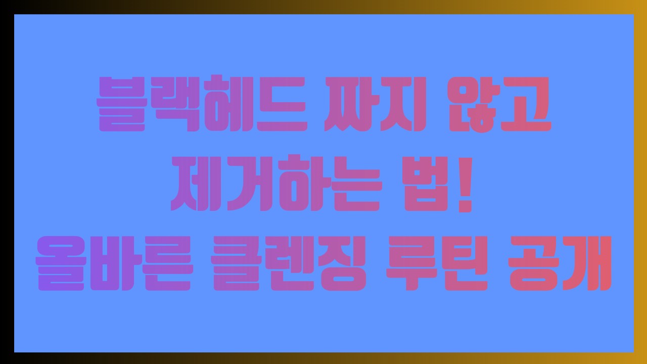 블랙헤드 짜지 않고 제거하는 법! 올바른 클렌징 루틴 공개