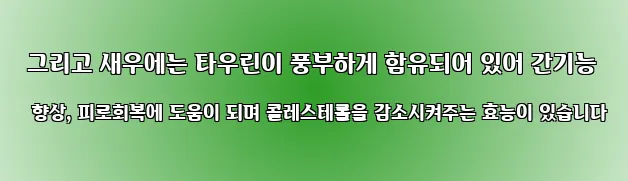  그리고 새우에는 타우린이 풍부하게 함유되어 있어 간기능 향상, 피로회복에 도움이 되며 콜레스테롤을 감소시켜주는 효능이 있습니다