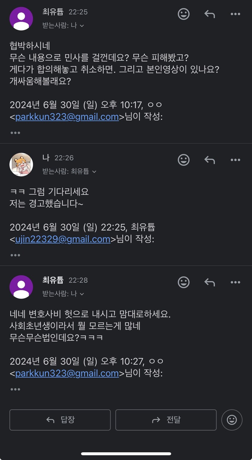 최유튬 22:25
받는사람: 나
협박하시네
무슨 내용으로 민사를 걸껀데요? 무슨 피해봤고? 게다가 합의해놓고 취소하면, 그리고 본인영상이 있나요? 개싸움해볼래요?
2024년 6월 30일 (일) 오후 10:17,ㅇㅇ &lt;parkkun323@gmail.com&gt;님이 작성:
나 22:26
받는사람: 최유튬唇
ㅋㅋ 그럼 기다리세요 저는 경고했습니다~
2024년 6월 30일 (일) 22:25, 최유튬 &lt;ujin22329@gmail.com&gt;님이 작성:
최유튬 22:28
받는사람: 나
네네 변호사비 헛으로 내시고 맘대로하세요. 사회초년생이라서 뭘 모르는게 많네 무슨무슨법인데요?ㅋㅋㅋ
2024년 6월 30일 (일) 오후 10:27,00 &lt;parkkun323@gmail.com&gt;님이 작성:
←답장
→전달
Θ
