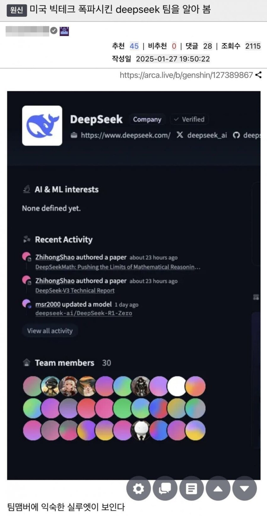 원신
미국 빅테크 폭파시킨 deepseek 팀을 알아 봄
추천
45 ❘
비추천 0 ❘
댓글 28 ❘
조회수 2115
작성일 2025-01-27 19:50:22
https://arca.live/b/genshin/127389867
<
DeepSeek
Company
✓ Verified
https://www.deepseek.com/
X
deepseek ai
deeps
Al & ML interests
None defined yet.
Recent Activity
ZhihongShao authored a paper about 23 hours ago
DeepSeekMath: Pushing the Limits of Mathematical Reasonin...
ZhihongShao authored a paper about 23 hours ago
DeepSeek-V3 Technical Report
msr2000 updated a model 1 day ago
deepseek-ai/DeepSeek-R1-Zero
View all activity
Team members
30
L
팀맴버에 익숙한 실루엣이 보인다