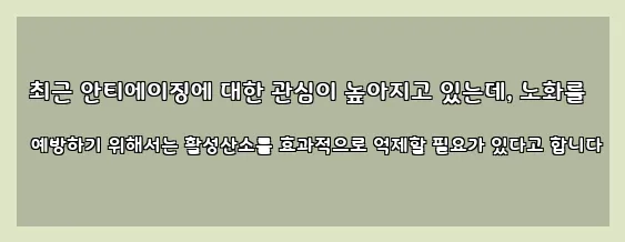  최근 안티에이징에 대한 관심이 높아지고 있는데, 노화를 예방하기 위해서는 활성산소를 효과적으로 억제할 필요가 있다고 합니다