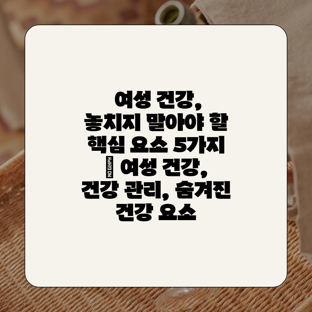  여성 건강, 놓치지 말아야 할 핵심 요소 5가지  여