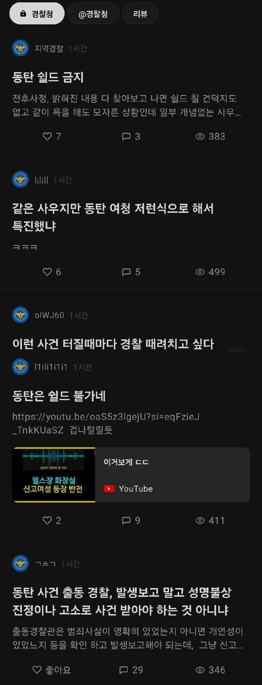 경찰청
@경찰청
리뷰
지역경찰 1시간
동탄 쉴드 금지
전후사정, 밝혀진 내용 다 찾아보고 나면 쉴드 칠 건덕지도 없고 같이 욕을 해도 모자른 상황인데 일부 개념없는 사우
♡7
1시간
3
383
같은 사우지만 동탄 여청 저런식으로 해서 특진했냐
ㅋㅋㅋ
6
5
499
IWJ60 1시간
이런 사건 터질때마다 경찰 때려치고 싶다
동탄은 쉴드 불가네
https://youtu.be/oaS5z3lgejU?si=eqFzieJ
_TnkKUaSZ 겁나털릴듯
이거보게 ㄷㄷ
헬스장 화장실
신고여성 등장 반전
►YouTube
2
ㄱㅊㄱ 시간
9
411
동탄 사건 출동 경찰, 발생보고 말고 성명불상 진정이나 고소로 사건 받아야 하는 것 아니냐
출동경찰관은 범죄사실이 명확히 있었는지 아니면 개연성이 있었느지 등을 확인 하고 발생보고해야 되는데, 그냥 신고....
♡좋아요