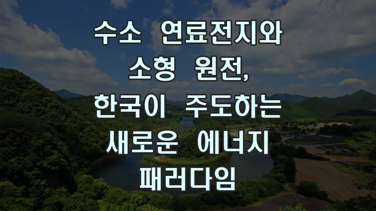 수소 연료전지와 소형 원전, 한국이 주도하는 새로운 에너지 패러다임
