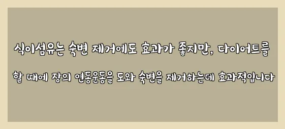  식이섬유는 숙변 제거에도 효과가 좋지만, 다이어트를 할 때에 장의 연동운동을 도와 숙변을 제거하는데 효과적입니다