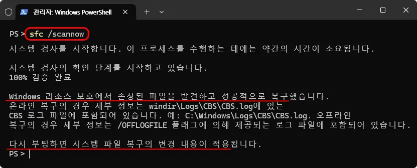 관리자: Windows PowerShell

PS&gt; sfc /scannow

시스템 검사를 시작합니다. 이 프로세스를 수행하는 데에는 약간의 시간이 소요됩니다.

시스템 검사의 확인 단계를 시작하고 있습니다.
100% 검증 완료

Windows 리소스 보호에서 손상된 파일을 발견하고 성공적으로 복구했습니다.
온라인 복구의 경우 세부 정보는 windir\Logs\CBS\CBS.log에 있는 CBS 로그 파일에 포함되어 있습니다. 예: C:\Windows\Logs\CBS\CBS.log. 오프라인 복구의 경우 세부 정보는 /OFFLOGFILE 플래그에 의해 제공되는 로그 파일에 포함되어 있습니다.

다시 부팅하면 시스템 파일 복구의 변경 내용이 적용됩니다.

PS&gt;