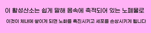  이 활성산소는 쉽게 말해 몸속에 축적되어 있는 노폐물로 이것이 체내에 쌓이게 되면 노화를 촉진시키고 세포를 손상시키게 됩니다