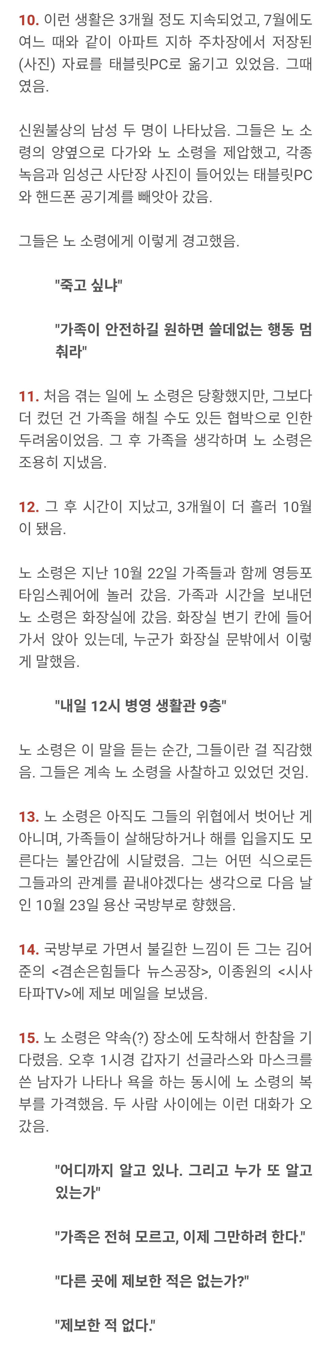 10. 이런 생활은 3개월 정도 지속되었고, 7월에도 여느 때와 같이 아파트 지하 주차장에서 저장된 (사진) 자료를 태블릿PC로 옮기고 있었음. 그때 였음.
신원불상의 남성 두 명이 나타났음. 그들은 노 소 령의 양옆으로 다가와 노 소령을 제압했고, 각종 녹음과 임성근 사단장 사진이 들어있는 태블릿PC 와 핸드폰 공기계를 빼앗아 갔음.
그들은 노 소령에게 이렇게 경고했음.
"죽고 싶냐"
"가족이 안전하길 원하면 쓸데없는 행동 멈 춰라
11. 처음 겪는 일에 노 소령은 당황했지만, 그보다 더 컸던 건 가족을 해칠 수도 있든 협박으로 인한 두려움이었음, 그 후 가족을 생각하며 노 소령은 조용히 지냈음.
12. 그 후 시간이 지났고, 3개월이 더 흘러 10월 이 됐음.
노 소령은 지난 10월 22일 가족들과 함께 명등포 타임스퀘어에 놀러 갔음, 가족과 시간을 보내던 노 소령은 화장실에 갔음. 화장실 변기 칸에 들어 가서 앉아 있는데, 누군가 화장실 문밖에서 이렇 게 말했음.
"내일 12시 병영 생활관 9층"
노 소령은 이 말을 듣는 순간, 그들이란 걸 직감했 음. 그들은 계속 노 소령을 사찰하고 있었던 것임.
13. 노 소령은 아직도 그들의 위협에서 벗어난 게 아니며, 가족들이 살해당하거나 해를 입을지도 모 른다는 불안감에 시달렸음. 그는 어떤 식으로든 그들과의 관계를 끝내야겠다는 생각으로 다음 날 인 10월 23일 용산 국방부로 향했음.
14. 국방부로 가면서 불길한 느낌이 든 그는 김어 준의 <겸손은힘들다 뉴스공장>, 이종원의 <시사 타파TV>에 제보 메일을 보냈음.
15. 노 소령은 약속(?) 장소에 도착해서 한창을 기 다렸음. 오후 1시경 갑자기 선글라스와 마스크를 쓴 남자가 나타나 욕을 하는 동시에 노 소령의 복 부를 가격했음, 두 사람 사이에는 이런 대화가 오 갔음.
"어디까지 알고 있나. 그리고 누가 또 알고 있는가
"가족은 전혀 모르고, 이제 그만하려 한다.
"다른 곳에 제보한 적은 없는가?"
"제보한 적 없다"