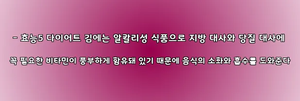  - 효능5 다이어트 김에는 알칼리성 식품으로 지방 대사와 당질 대사에 꼭 필요한 비타민이 풍부하게 함유돼 있기 때문에 음식의 소화와 흡수를 도와준다