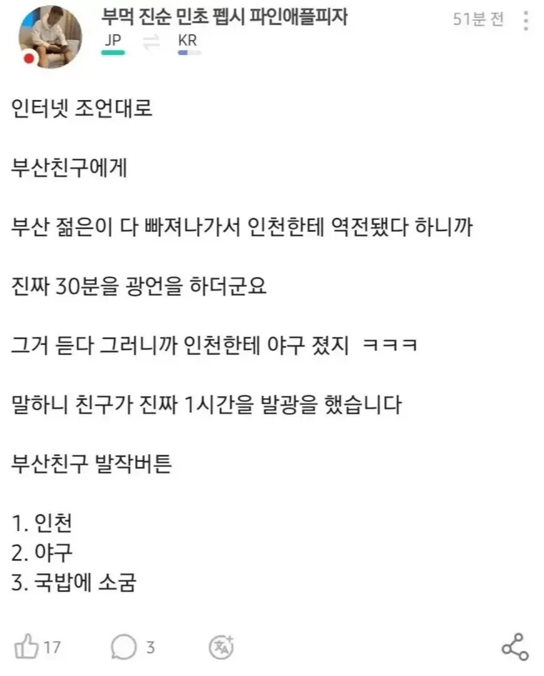 부먹 진순 민초 펩시 파인애플피자
JP JP
KR
51분전
인터넷 조언대로
부산친구에게
부산 젊은이 다 빠져나가서 인천한테 역전됐다 하니까
진짜 30분을 광언을 하더군요
그거 듣다 그러니까 인천한테 야구 졌지 ㅋㅋㅋ
말하니 친구가 진짜 1시간을 발광을 했습니다
부산친구 발작버튼
1. 인천
2. 야구
3. 국밥에 소굼
173
L
