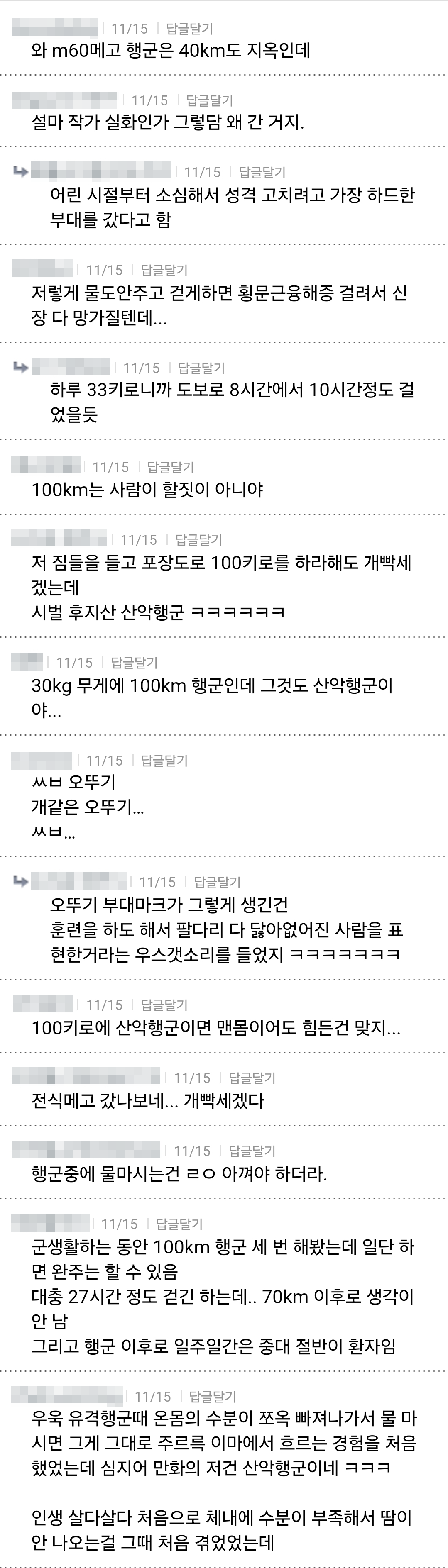 와 m60메고 행군은 40km도 지옥인데 
11/15 입금되기 
설마 작가 실화인가 그렇담 왜 간 거지. 
11/16 답글달기 
어린 시절부터 소심해서 성격 고치려고 가장 하드한 
부대를 갔다고 함 
11/15 답글달기 
저렇게 물도안주고 걷게하면 횡문근융해증 걸려서 신 장 다 망가질텐데... 
11/15기 
하루 33키로니까 도보로 8시간에서 10시간정도 걸 었을듯 
11/15 답글달기 
100km는 사람이 할짓이 아니야 
11/15 답글달기 
저 짐들을 들고 포장도로 100키로를 하라해도 개빡세 
겠는데 
시벌 후지산 산악행군 ㅋㅋㅋㅋㅋㅋ 
11/15 답글달기 
30kg 무게에 100km 행군인데 그것도 산악행군이 
11/15 답글달기 
ㅆㅂ 오뚜기 
개같은 오뚜기.... 
ㅆㅂ.. 
11/15 답글달기 
오뚜기 부대마크가 그렇게 생긴건 
훈련을 하도 해서 팔다리 다 닳아없어진 사람을 표 현한거라는 우스갯소리를 들었지 ㅋㅋㅋㅋㅋㅋㅋ 
11/15 답글달기 
100키로에 산악행군이면 맨몸이어도 힘든건 맞지... 
11/15 답글달기 
전식메고 갔나보네... 개빡세겠다 
11/15 답글달기 
행군중에 물마시는건 ㄹㅇ 아껴야 하더라. 
11/15 
답글달기 
군생활하는 동안 100km 행군 세 번 해봤는데 일단 하 
면 완주는 할 수 있음 
대충 27시간 정도 걷긴 하는데.. 70km 이후로 생각이 
안남 
그리고 행군 이후로 일주일간은 중대 절반이 환자임 
11/15 
남균남기 
우욱 유격행군때 온몸의 수분이 쪼옥 빠져나가서 물 마 
시면 그게 그대로 주르륵 이마에서 흐르는 경험을 처음 했었는데 심지어 만화의 저건 산악행군이네 ㅋㅋㅋ 
인생 살다살다 처음으로 체내에 수분이 부족해서 땀이 안 나오는걸 그때 처음 겪었었는데