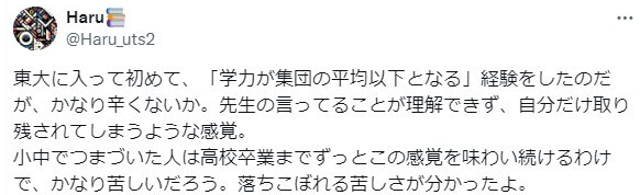 Haru
@Haru_uts2
東大に入って初めて、「学力が集団の平均以下となる」 経験をしたのだ
が、かなり辛くないか。先生の言ってることが理解できず、自分だけ取り
残されてしまうような感覚。
小中でつまづいた人は高校卒業までずっとこの感覚を味わい続けるわけ
で、かなり苦しいだろう。落ちこぼれる苦しさが分かったよ。