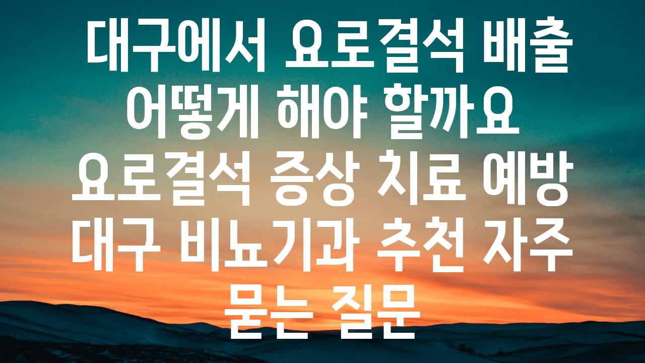  대구에서 요로결석 배출 어떻게 해야 할까요  요로결석 증상 치료 예방 대구 비뇨기과 추천 자주 묻는 질문