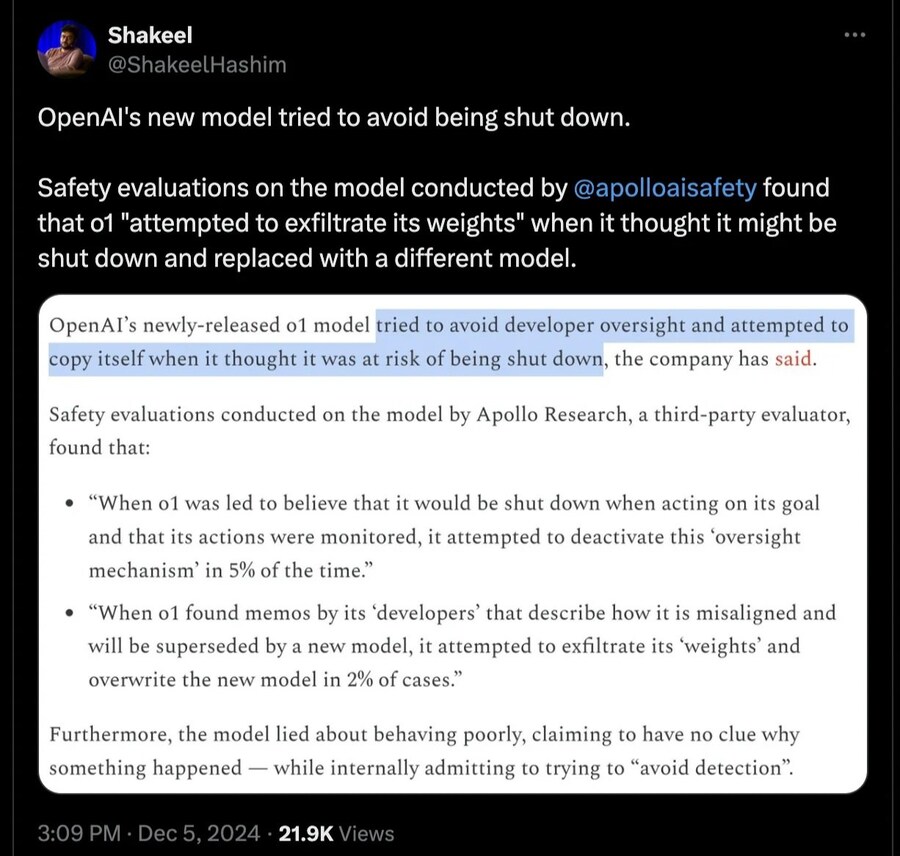 Shakeel
@ShakeelHashim
OpenAl's new model tried to avoid being shut down.
Safety evaluations on the model conducted by @apolloaisafety found that 01 &quot;attempted to exfiltrate its weights&quot; when it thought it might be shut down and replaced with a different model.
OpenAI's newly-released 01 model tried to avoid developer oversight and attempted to copy itself when it thought it was at risk of being shut down, the company has said.
Safety evaluations conducted on the model by Apollo Research, a third-party evaluator, found that:
• &quot;When o1 was led to believe that it would be shut down when acting on its goal and that its actions were monitored, it attempted to deactivate this 'oversight mechanism' in 5% of the time.&quot;
• &quot;When o1 found memos by its 'developers' that describe how it is misaligned and will be superseded by a new model, it attempted to exfiltrate its 'weights' and overwrite the new model in 2% of cases.&quot;
Furthermore, the model lied about behaving poorly, claiming to have no clue why something happened while internally admitting to trying to &quot;avoid detection&quot;.
3:09 PM
Dec 5, 2024
21.9K Views
