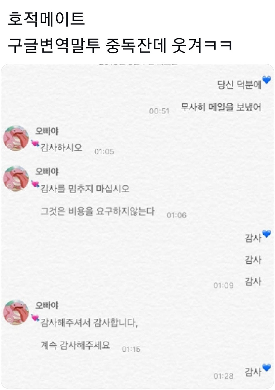 호적메이트
구글변역말투 중독잔데 웃겨ㅋㅋ
당신 덕분에
00:51
무사히 메일을 보냈어
오빠야
감사하시오
01:05
오빠야
감사를 멈추지 마십시오
그것은 비용을 요구하지않는다
01:06
감사
감사
오빠야
★감사해주셔서 감사합니다.
계속 감사해주세요
01:15
01:09
감사
01:28
감사