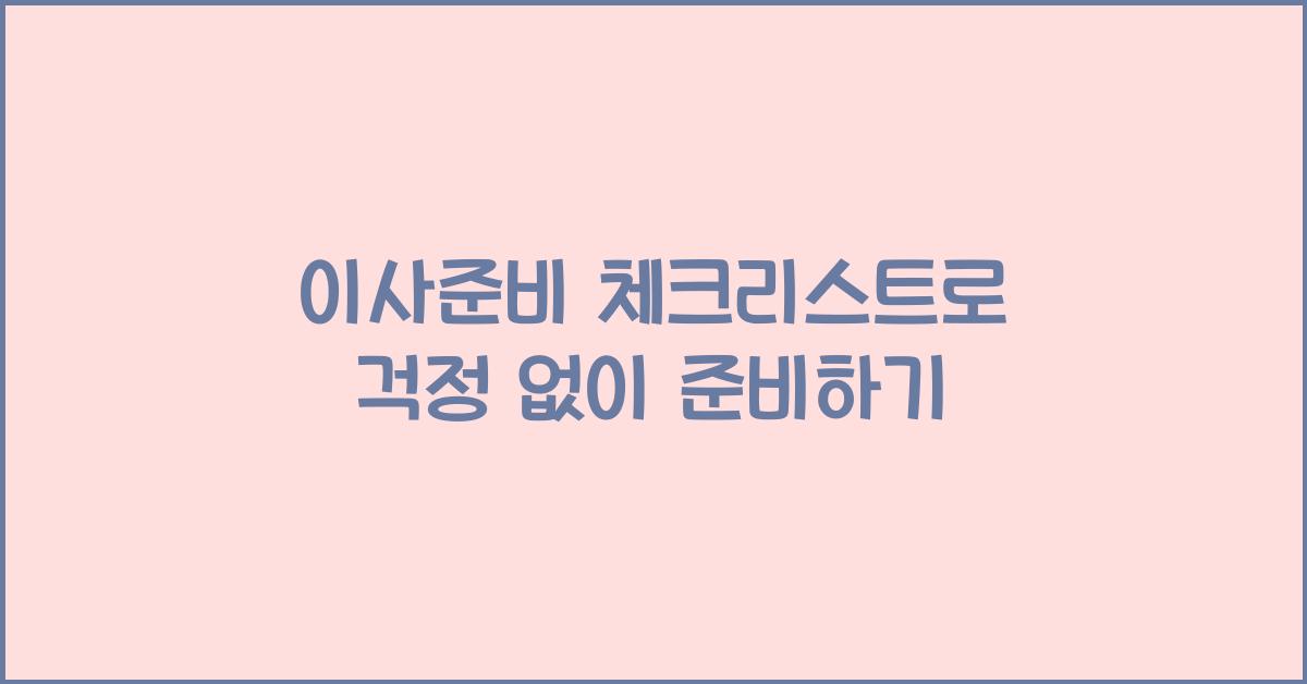 이사준비 체크리스트로 걱정 없이 준비하기 - 이사 준비 체크리스트의 중요성 이사준비 체크리스트