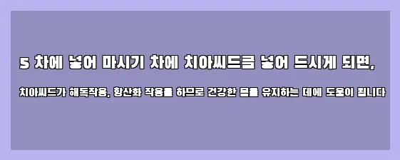  5 차에 넣어 마시기 차에 치아씨드를 넣어 드시게 되면, 치아씨드가 해독작용, 항산화 작용을 하므로 건강한 몸을 유지하는 데에 도움이 됩니다