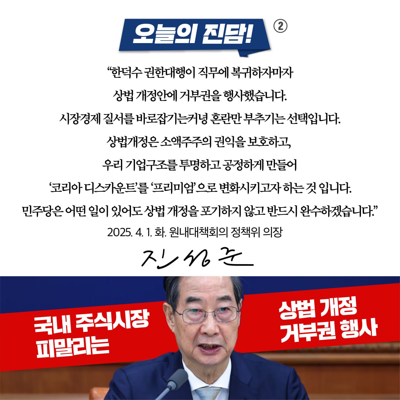 오늘의 진담! 
&quot;한덕수 권한대행이 직무에 복귀하자마자 
상법 개정안에 거부권을 행사했습니다. 
시장경제 질서를 바로잡기는커녕 혼란만 부추기는 선택입니다. 
상법개정은 소액주주의 권익을 보호하고, 
우리 기업구조를 투명하고 공정하게 만들어 
'코리아 디스카운트'를 ‘프리미엄'으로 변화시키고자하는 것 입니다. 
민주당은 어떤 일이 있어도 상법 개정을 포기하지 않고 반드시 완수하겠습니다.&quot; 
2025. 4. 1. 화. 원내대책회의 정책위 의장 
진성준 
국내 주식시장 피말리는 
상법 개정 거부권 행사