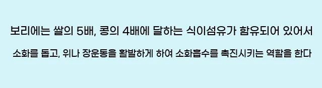  보리에는 쌀의 5배, 콩의 4배에 달하는 식이섬유가 함유되어 있어서 소화를 돕고, 위나 장운동을 활발하게 하여 소화흡수를 촉진시키는 역할을 한다