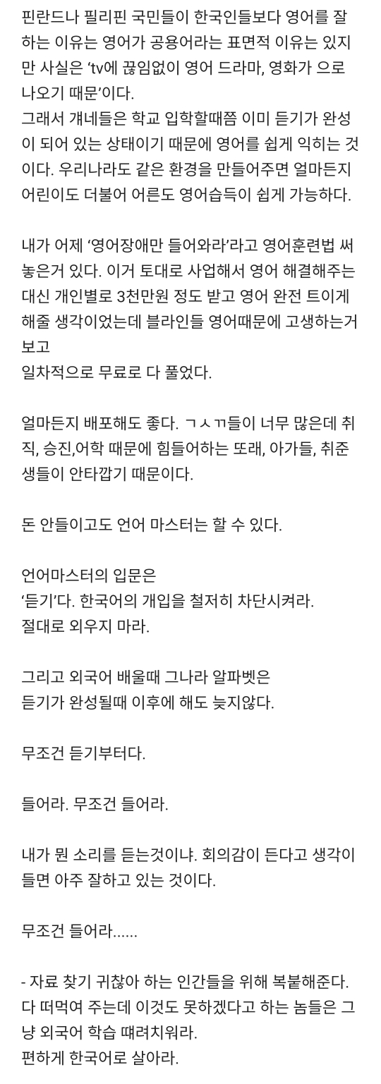 핀란드나 필리핀 국민들이 한국인들보다 영어를 잘 하는 이유는 영어가 공용어라는 표면적 이유는 있지 만 사실은 &#39;tv에 끊임없이 영어 드라마&#44; 영화가 으로 나오기 때문&#39;이다.
그래서 걔네들은 학교 입학할때쯤 이미 듣기가 완성 이 되어 있는 상태이기 때문에 영어를 쉽게 익히는 것 이다. 우리나라도 같은 환경을 만들어주면 얼마든지 어린이도 더불어 어른도 영어습득이 쉽게 가능하다.
내가 어제 &#39;영어장애만 들어와라&#39;라고 영어훈련법 써 놓은거 있다. 이거 토대로 사업해서 영어 해결해주는 대신 개인별로 3천만원 정도 받고 영어 완전 트이게 해줄 생각이었는데 블라인들 영어때문에 고생하는거 보고
일차적으로 무료로 다 풀었다.
얼마든지 배포해도 좋다. ㄱㅅㄲ들이 너무 많은데 취 직&#44; 승진&#44; 어학 때문에 힘들어하는 또래&#44; 아가들&#44; 취준 생들이 안타깝기 때문이다.
돈 안들이고도 언어 마스터는 할 수 있다.
언어마스터의 입문은
&#39;듣기&#39;다. 한국어의 개입을 철저히 차단시켜라. 절대로 외우지 마라.
그리고 외국어 배울때 그나라 알파벳은
듣기가 완성될때 이후에 해도 늦지않다.
무조건 듣기부터다.
들어라. 무조건 들어라.
내가 뭔 소리를 듣는것이냐. 회의감이 든다고 생각이 들면 아주 잘하고 있는 것이다.
무조건 들어라.......
- 자료 찾기 귀찮아 하는 인간들을 위해 복붙해준다. 다 떠먹여 주는데 이것도 못하겠다고 하는 놈들은 그
냥 외국어 학습 때려치워라.
편하게 한국어로 살아라.