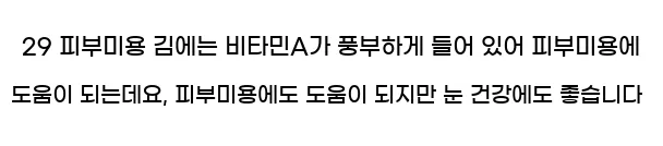  29 피부미용 김에는 비타민A가 풍부하게 들어 있어 피부미용에 도움이 되는데요, 피부미용에도 도움이 되지만 눈 건강에도 좋습니다