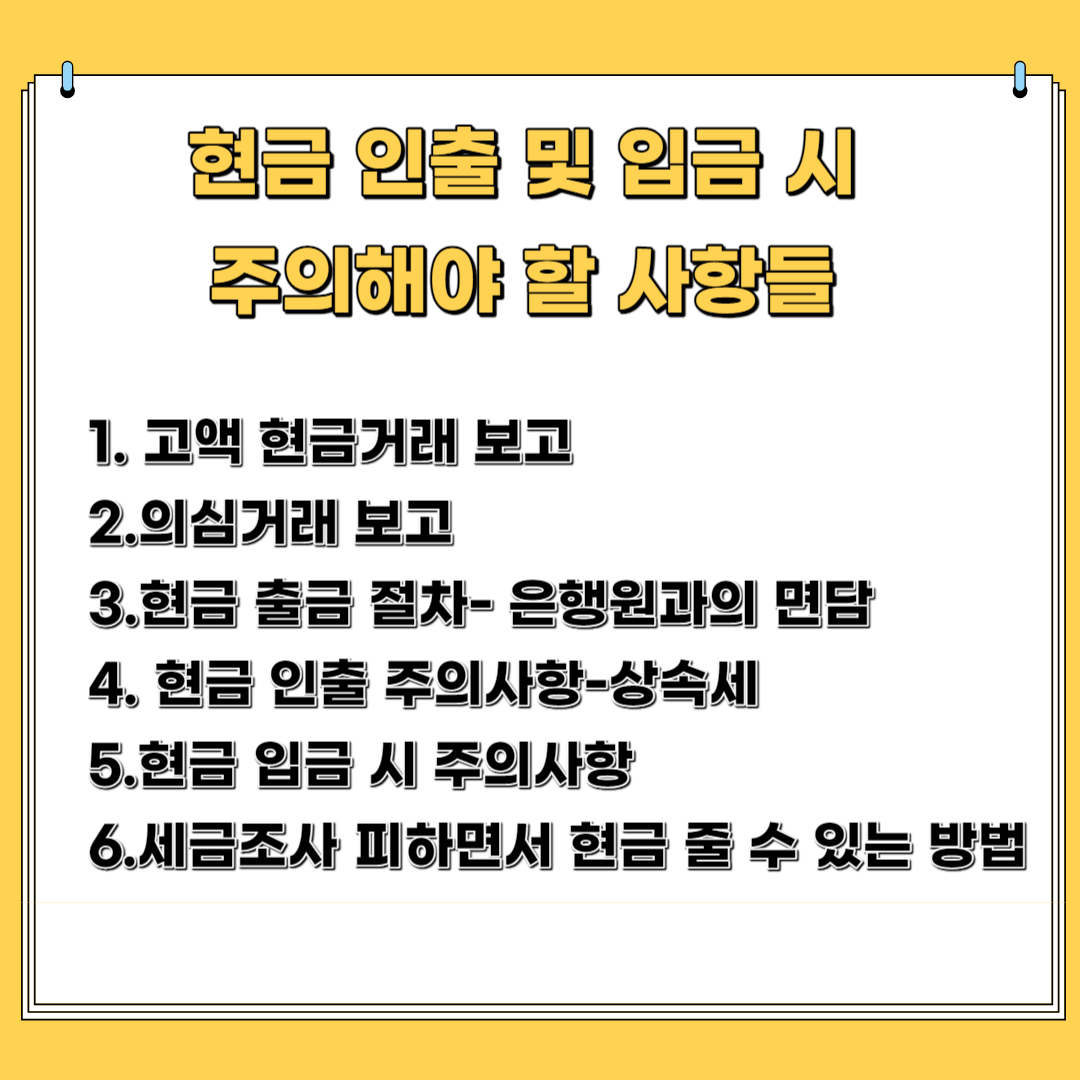 현금 인출 및 입금 시 주의해야 할 사항 1.고액 현금 거래 보고 2. 의심 거래 보고 3.현금 출자 절차- 은행 원과의 면담 4.현금 인출 주의 사항- 상속세 5.현금 입금 시 주의 사항 6. 세무조사 피해가면서 현금 줄 수 있는 방법