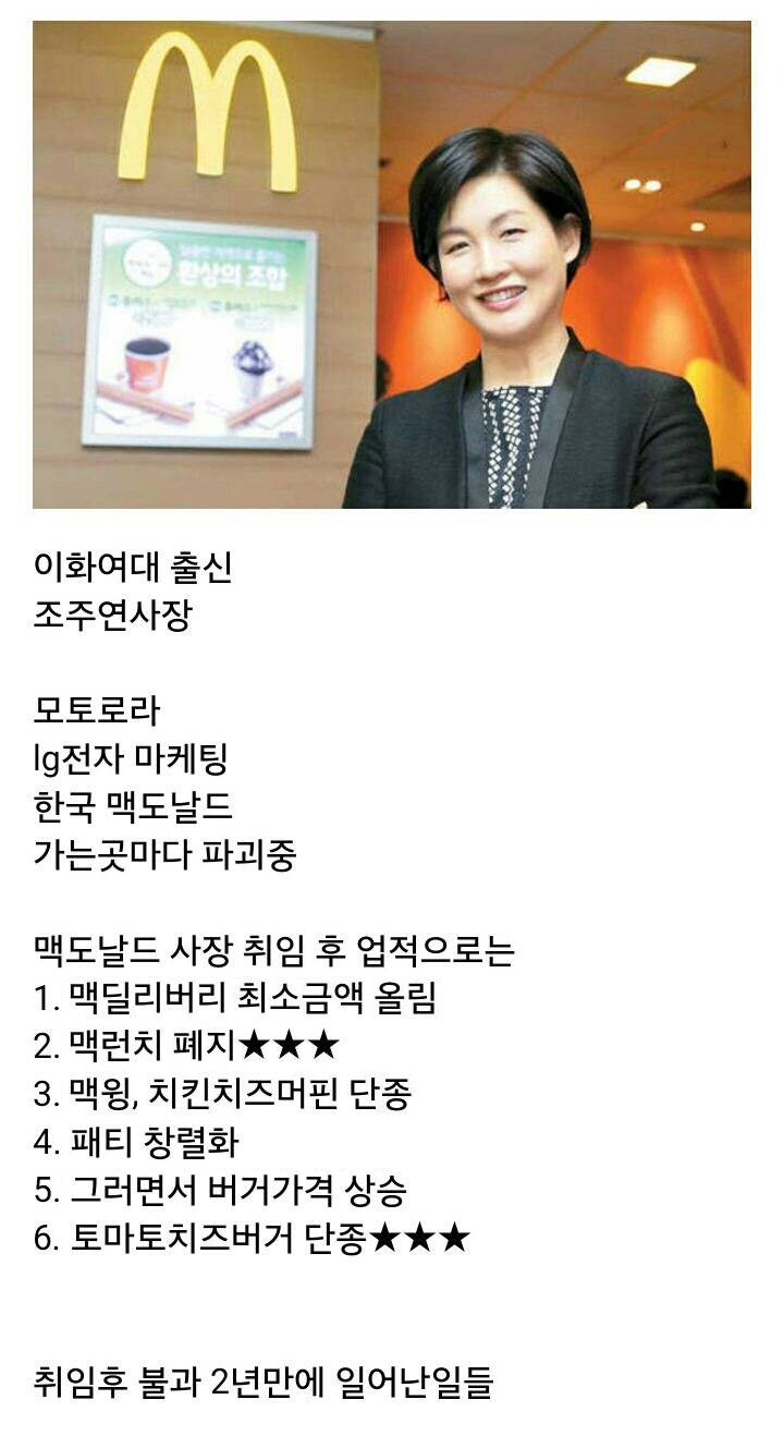 이화여대 출신 
조주연사장 
모토로라 
Ig전자 마케팅 
한국 맥도날드 
가는곳마다 파괴중 
맥도날드 사장 취임 후 업적으로는 
1. 맥딜리버리 최소금액 올림 
2. 맥런치 폐지★★★ 
3. 맥윙, 치킨치즈머핀 단종 
4. 패티 창렬화 
5. 그러면서 버거가격 상승 
6. 토마토치즈버거 단종★★★ 
취임후 불과 2년만에 일어난일들
