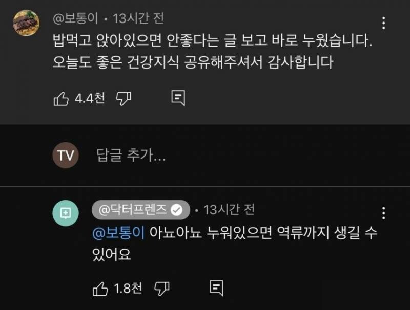 @보통이 13시간 전 
밥먹고 앉아있으면 안좋다는 글 보고 바로 누웠습니다. 오늘도 좋은 건강지식 공유해주셔서 감사합니다 
4.4천 
TV 
답글 추가... 
@닥터프렌즈 • 13시간 전 
@보통이 아뇨아뇨 누워있으면 역류까지 생길 수 있어요 
1.8천