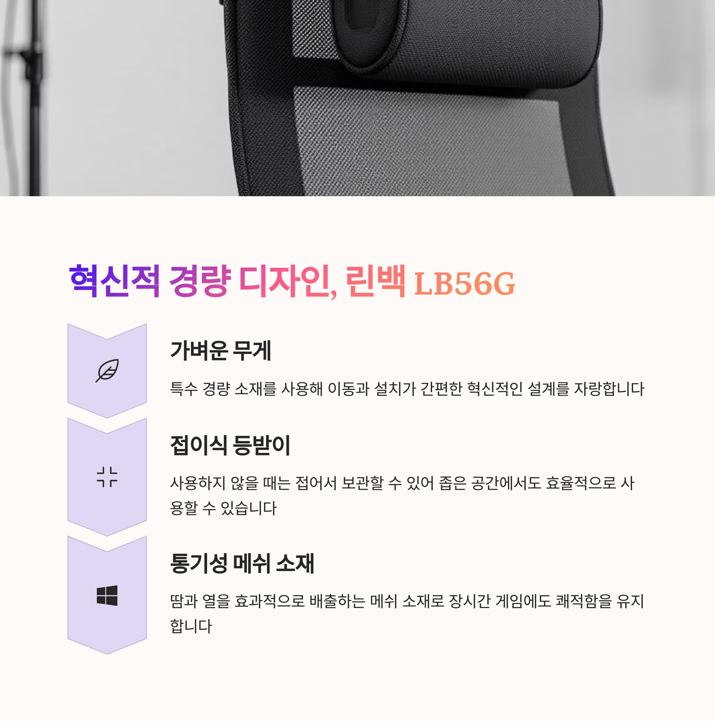 린백 LB56G
경량 설계의 혁신적인 의자
접이식 등받이로 공간 활용성 최대
통기성 메쉬 소재로 쾌적함 제공
