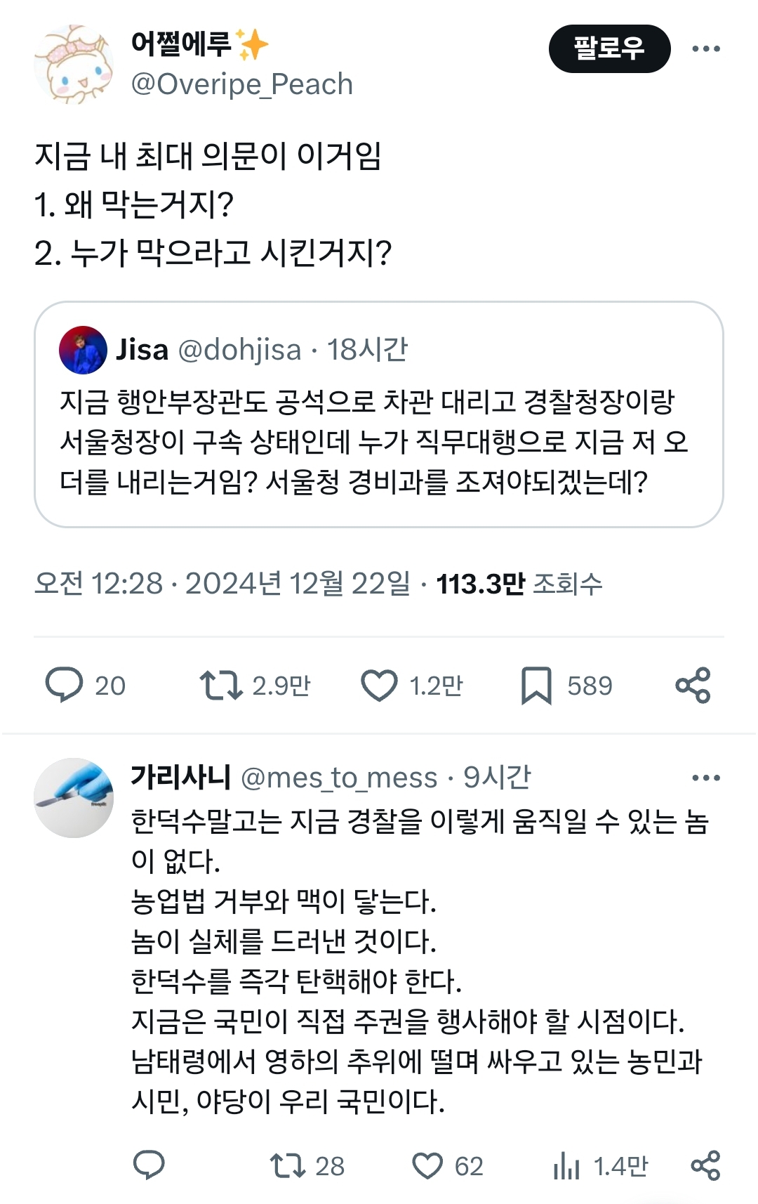 어쩔에루
@Overipe_Peach
지금 내 최대 의문이 이거임
1. 왜 막는거지?
2. 누가 막으라고 시킨거지?
Jisa @dohjisa. 18시간
팔로우
지금 행안부장관도 공석으로 차관 대리고 경찰청장이랑 서울청장이 구속 상태인데 누가 직무대행으로 지금 저 오 더를 내리는거임? 서울청 경비과를 조져야되겠는데?
오전 12:28
2024년
12월 22일
113.3만 조회수
20
2.9만
1.2만
589
88
가리사니 @mes_to_mess 9시간
한덕수말고는 지금 경찰을 이렇게 움직일 수 있는 놈 이 없다.
농업법 거부와 맥이 닿는다.
놈이 실체를 드러낸 것이다.
한덕수를 즉각 탄핵해야 한다.
지금은 국민이 직접 주권을 행사해야 할 시점이다.
남태령에서 영하의 추위에 떨며 싸우고 있는 농민과 시민, 야당이 우리 국민이다.
28
62
1.4만