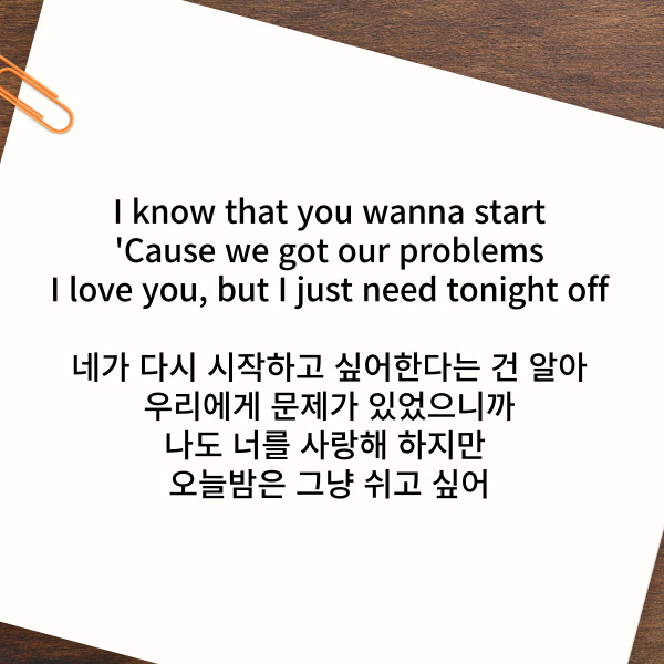 I know that you wanna start

'Cause we got our problems

I love you, but I just need tonight off

네가 다시 시작하고 싶어한다는 건 알아

우리에게 문제가 있었으니까

나도 너를 사랑해 하지만 오늘밤은 그냥 쉬고 싶어