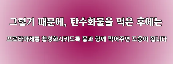  그렇기 때문에, 탄수화물을 먹은 후에는 프로타아제를 활성화시키도록 물과 함께 먹어주면 도움이 됩니다