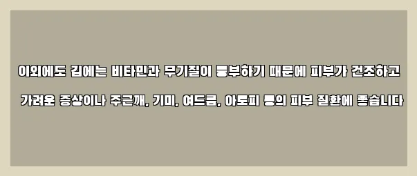  이외에도 김에는 비타민과 무기질이 풍부하기 때문에 피부가 건조하고 가려운 증상이나 주근깨, 기미, 여드름, 아토피 등의 피부 질환에 좋습니다