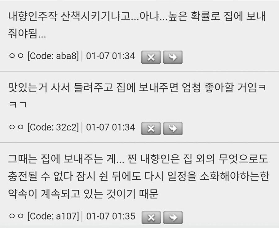 내향인주작 산책시키기냐고...아냐...높은 확률로 집에 보내 줘야됨...
○○ [Code: aba8] 01-07 01:34
X
맛있는거 사서 들려주고 집에 보내주면 엄청 좋아할 거임ㅋ ㅋㄱ
ㅇㅇ [Code: 32c2] 01-07 01:34
X
그때는 집에 보내주는 게... 찐 내향인은 집 외의 무엇으로도 충전될 수 없다 잠시 쉰 뒤에도 다시 일정을 소화해야하는한 약속이 계속되고 있는 것이기 때문
○○ [Code: a107] 01-07 01:35
X