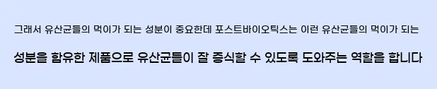   그래서 유산균들의 먹이가 되는 성분이 중요한데,  포스트바이오틱스는 이런 유산균들의 먹이가 되는 성분을 함유한 제품으로  유산균들이 잘 증식할 수 있도록 도와주는 역할을 합니다.