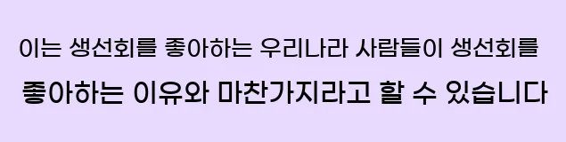  이는 생선회를 좋아하는 우리나라 사람들이 생선회를 좋아하는 이유와 마찬가지라고 할 수 있습니다